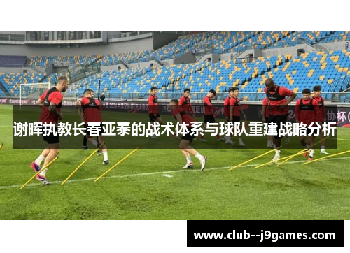谢晖执教长春亚泰的战术体系与球队重建战略分析