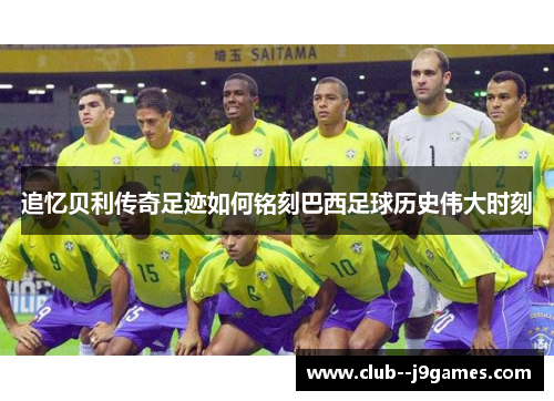 追忆贝利传奇足迹如何铭刻巴西足球历史伟大时刻