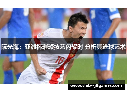 阮光海:亚洲杯璀璨技艺闪耀时 分析其进球艺术 阮光海:亚洲杯璀璨技艺闪耀时 分析其进球艺术