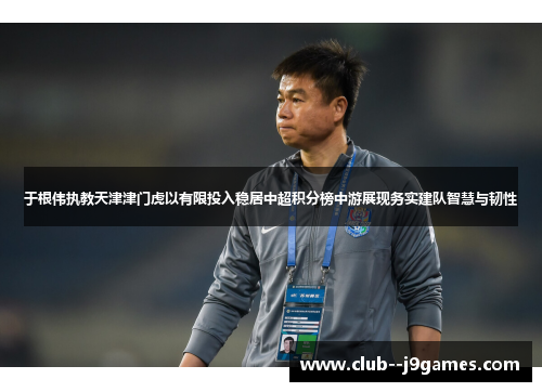 于根伟执教天津津门虎以有限投入稳居中超积分榜中游展现务实建队智慧与韧性 于根伟执教天津津门虎以有限投入稳居中超积分榜中游展现务实建队智慧与韧性