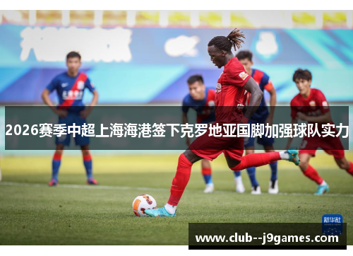 2026赛季中超上海海港签下克罗地亚国脚加强球队实力
